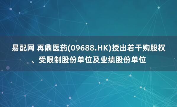 易配网 再鼎医药(09688.HK)授出若干购股权、受限制股份单位及业绩股份单位
