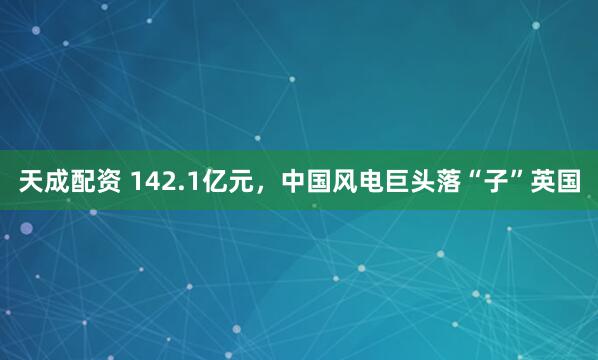 天成配资 142.1亿元，中国风电巨头落“子”英国