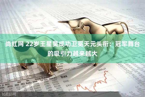 尚红网 22岁王星昊成功卫冕天元头衔：冠军舞台的吸引力越来越大