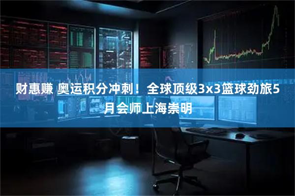 财惠赚 奥运积分冲刺！全球顶级3x3篮球劲旅5月会师上海崇明