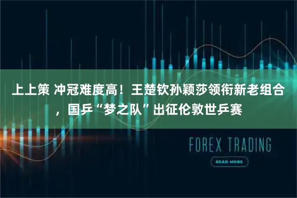 上上策 冲冠难度高！王楚钦孙颖莎领衔新老组合，国乒“梦之队”出征伦敦世乒赛